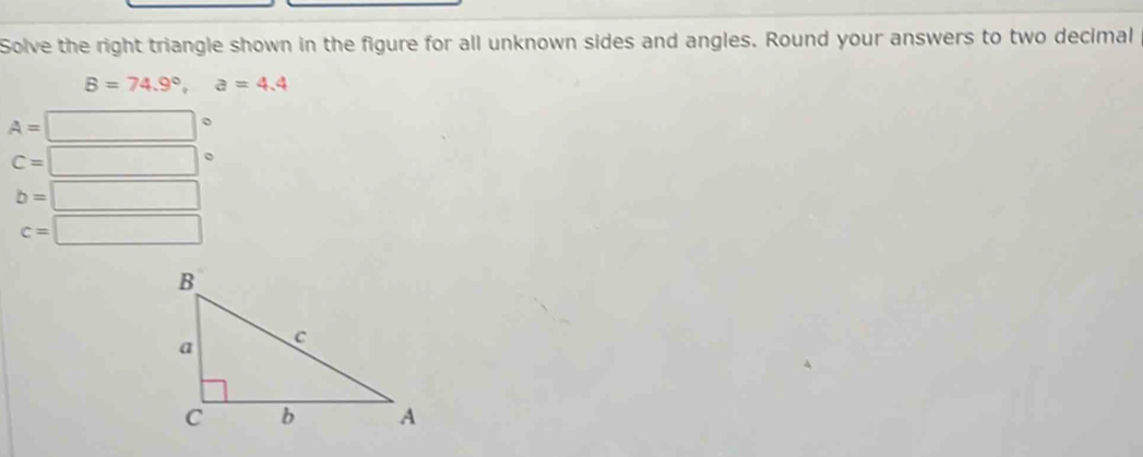 Solve the right triangle shown in the figure for all unknown sides and angles. Round your answers to two decimal
B=74.9°, a=4.4
A=□°
C=□ 。
b=□
c=□