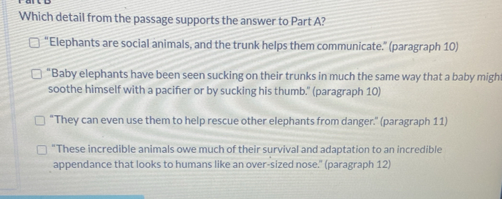 Which detail from the passage supports the answer to Part A?
“Elephants are social animals, and the trunk helps them communicate.” (paragraph 10)
“Baby elephants have been seen sucking on their trunks in much the same way that a baby might
soothe himself with a pacifier or by sucking his thumb." (paragraph 10)
“They can even use them to help rescue other elephants from danger.” (paragraph 11)
“These incredible animals owe much of their survival and adaptation to an incredible
appendance that looks to humans like an over-sized nose." (paragraph 12)