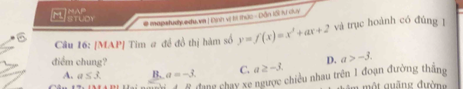 MNAP
Istudy
# mapstudy edu.vn | Định vị tri thức - Dẫn lối tư duy
Câu 16: [MAP] Tìm # đề đồ thị hàm số y=f(x)=x^3+ax+2 và trục hoành có đúng 1
A. a≤ 3. B. a=-3. C. a≥ -3. 
= 
điểm chung? D. a>-3. 
4B đang chay xe ngược chiều nhau trên 1 đoạn đường thắng
ộ u ng đường