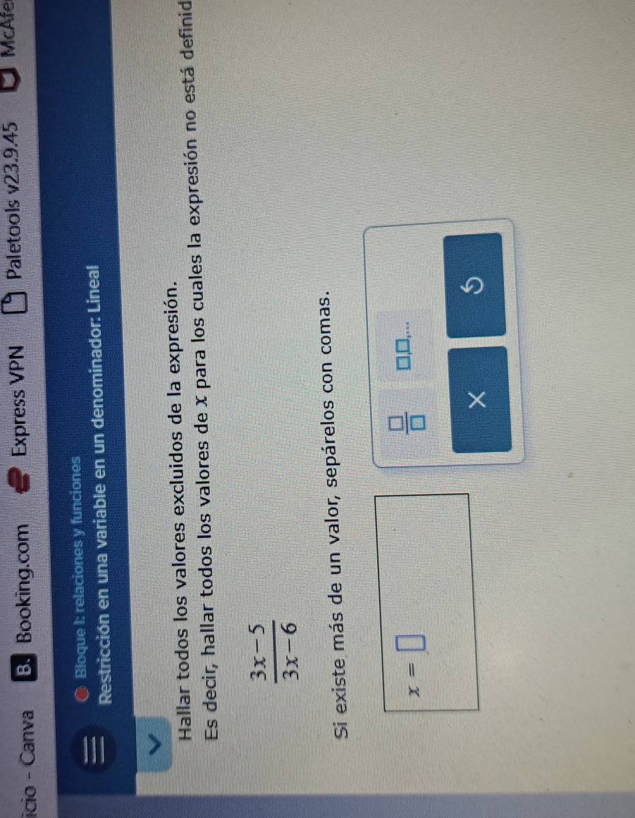 icio - Canva B.Booking.com Express VPN Paletools v23.9.45 McAfe 
● Bloque I: relaciones y funciones 
Restricción en una variable en un denominador: Lineal 
Hallar todos los valores excluidos de la expresión. 
Es decir, hallar todos los valores de x para los cuales la expresión no está definid
 (3x-5)/3x-6 
Si existe más de un valor, sepárelos con comas.
x=□
 □ /□   □,□,...
X
5