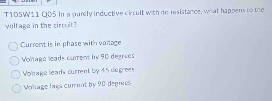 T105W11 Q05 In a purely inductive circuit with ño resistance, what happens to the
voltage in the circuit?
Current is in phase with voltage
Voltage leads current by 90 degrees
Voltage leads current by 45 degrees
Voltage lags current by 90 degrees