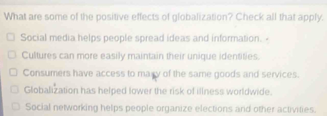 What are some of the positive effects of globalization? Check all that apply.
Social media helps people spread ideas and information.
Cultures can more easily maintain their unique identities.
Consumers have access to mary of the same goods and services.
Globalization has helped lower the risk of illness worldwide.
Social networking helps people organize elections and other activities.