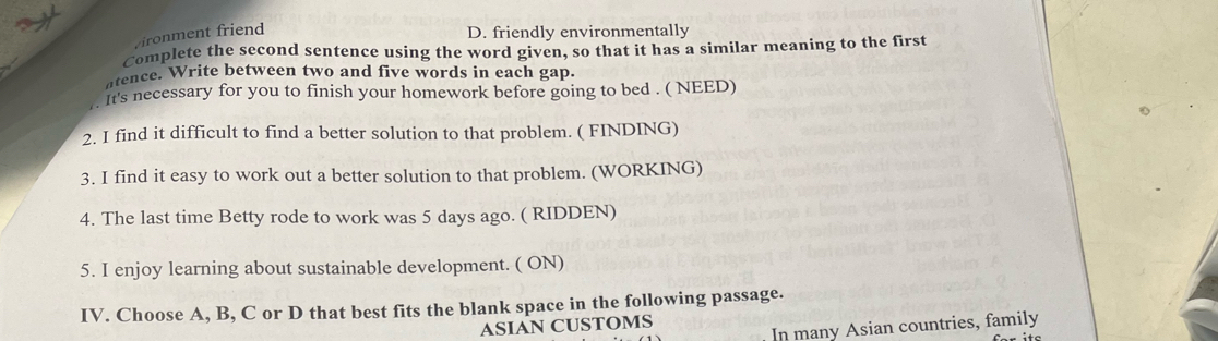 vironment friend
D. friendly environmentally
Complete the second sentence using the word given, so that it has a similar meaning to the first
atence. Write between two and five words in each gap.
It's necessary for you to finish your homework before going to bed . ( NEED)
2. I find it difficult to find a better solution to that problem. ( FINDING)
3. I find it easy to work out a better solution to that problem. (WORKING)
4. The last time Betty rode to work was 5 days ago. ( RIDDEN)
5. I enjoy learning about sustainable development. ( ON)
IV. Choose A, B, C or D that best fits the blank space in the following passage.
ASIAN CUSTOMS
In many Asian countries, family