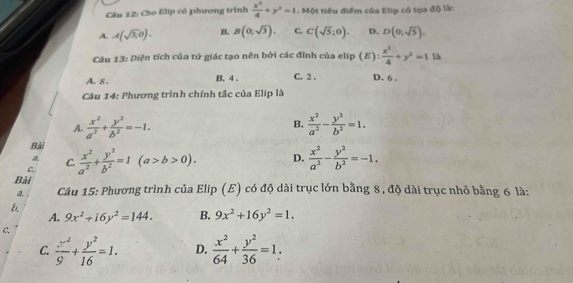 Cho Elip có phương trình  x^2/4 +y^2=1. Một tiêu điểm của Elip có tọa độ là:
B. B(0;sqrt(3)). C.
A. A(sqrt(3);0). C(sqrt(5);0). D. D(0;sqrt(5)). 
Câu 13: Diện tích của tứ giác tạo nên bởi các đỉnh của elip (E): x^2/4 +y^2=1la
A. 8 . B. 4. C. 2. D. 6 .
Câu 14: Phương trình chính tắc của Elip là
B.
A.  x^2/a^2 + y^2/b^2 =-1.  x^2/a^2 - y^2/b^2 =1. 
Bài
A, C.  x^2/a^2 + y^2/b^2 =1(a>b>0).  x^2/a^2 - y^2/b^2 =-1. 
D.
C..
Bài
a. Câu 15: Phương trình của Elip (E) có độ dài trục lớn bằng 8 , độ dài trục nhỏ bằng 6 là:
b.
A. 9x^2+16y^2=144. B. 9x^2+16y^2=1.
C.
C.  x^2/9 + y^2/16 =1.  x^2/64 + y^2/36 =1. 
D.