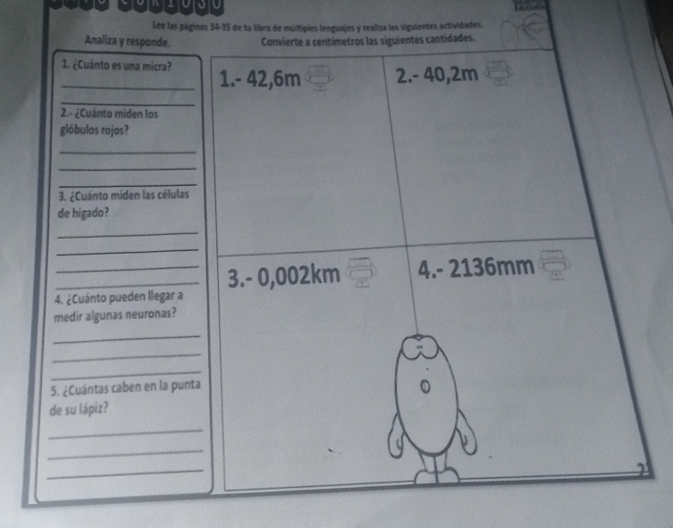 Lee las páginas 34-35 de tu libro de múltipies lenguajes y realiza las siguientes actividades. 
Analiza y responde. Convierte a centímetros las siguientes cantidades. 
_1. ¿Cuánto es una micra? 1. - 42,6m
2. - 40,2m
_ 
2.- ¿Cuánto miden los 
glóbulos rojos? 
_ 
_ 
_ 
3. ¿Cuánto míden las células 
de higado? 
_ 
_ 
__3. - 0,002km 4. - 2136mm
4. ¿Cuánto pueden llegar a 
medir algunas neuronas? 
_ 
_ 
_ 
5. ¿Cuántas caben en la punta 
de su lápiz? 
_ 
_ 
_