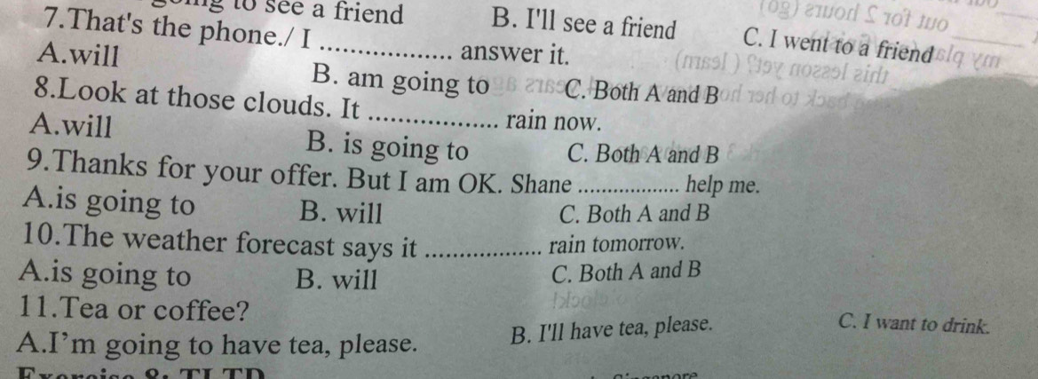 That's the phone./ I
_
ng to see a friend . B. I'll see a friend C. I went to a
answer it.
A.will B. am going to C. Both A and B
8.Look at those clouds. It rain now.
A.will B. is going to
C. Both A and B
9.Thanks for your offer. But I am OK. Shane_ help me.
A.is going to B. will
C. Both A and B
10.The weather forecast says it _rain tomorrow.
A.is going to B. will
C. Both A and B
11.Tea or coffee?
A.I’m going to have tea, please. B. I'll have tea, please.
C. I want to drink.