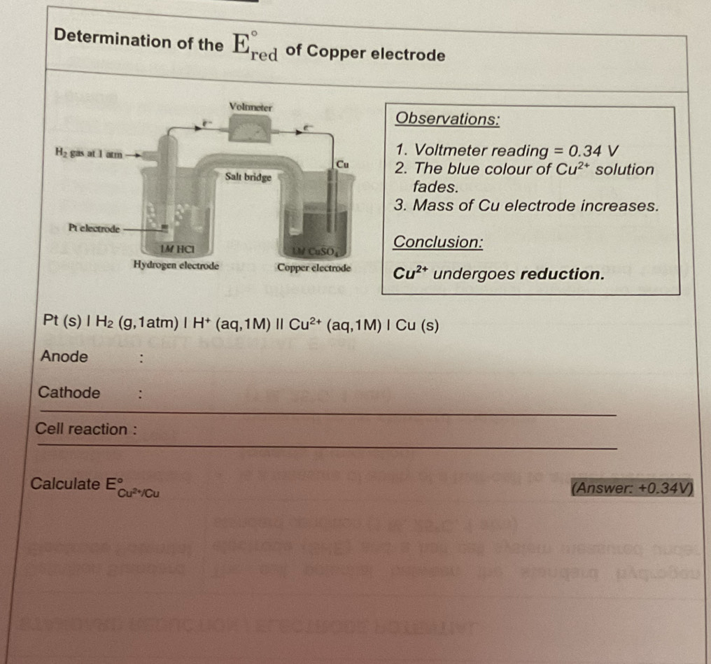 Determination of the E_(red)° of Copper electrode
Observations:
1. Voltmeter reading =0.34V
2. The blue colour of Cu^(2+) solution
fades.
3. Mass of Cu electrode increases.
Conclusion:
Cu^(2+) undergoes reduction.
Pt(s)|H_2(g,1atm)|H^+(aq,1M)||Cu^(2+)(aq,1M)|Cu(s)
Anode :
Cathode :
Cell reaction :
Calculate E_Cu^(2+)/Cu^circ 
(Answer: +0.34V)