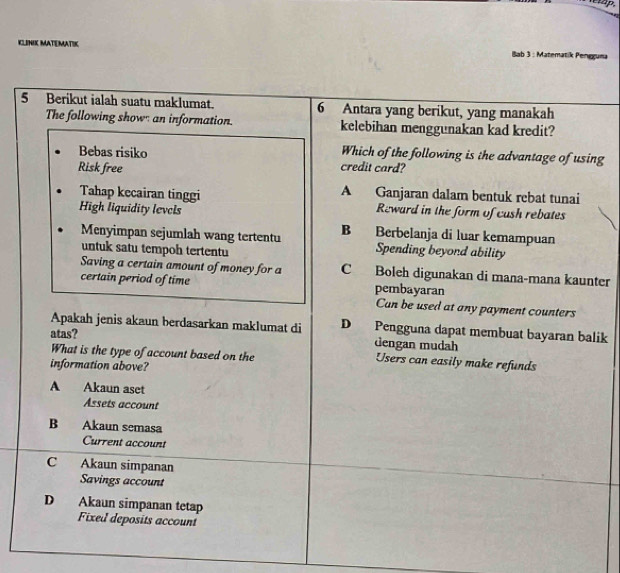 KLINIK MATEMATIK Iab 3 : Matematik Peneguma
5 Berikut ialah suatu maklumat. 6 Antara yang berikut, yang manakah
The following show an information kelebihan menggunakan kad kredit?
Which of the following is the advantage of using
Bebas risiko credit card?
Risk free
Tahap kecairan tinggi A Ganjaran dalam bentuk rebat tunai
High liquidity levels Reward in the form of cush rebates
Menyimpan sejumlah wang tertentu B Berbelanja di luar kemampuan
untuk satu tempoh tertentu
Spending beyond ability
Saving a certain amount of money for a C Boleh digunakan di mana-mana kaunter
certain period of time pembayaran
Can be used at any payment counters
Apakah jenis akaun berdasarkan maklumat di D Pengguna dapat membuat bayaran balik
atas? dengan mudah
What is the type of account based on the Users can easily make refunds
information above?
A Akaun aset
Assets account
B Akaun semasa
Current account
C Akaun simpanan
Savings account
D Akaun simpanan tetap
Fixed deposits account