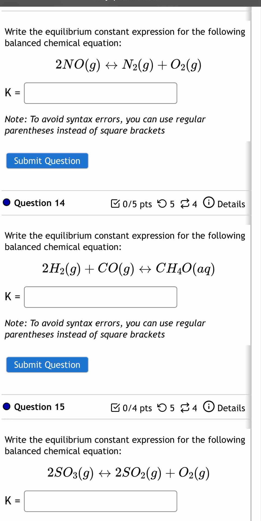 Write the equilibrium constant expression for the following 
balanced chemical equation:
2NO(g)rightarrow N_2(g)+O_2(g)
K=□
Note: To avoid syntax errors, you can use regular 
parentheses instead of square brackets 
Submit Question 
Question 14 [0/5 pts つ 5 S4 i Details 
Write the equilibrium constant expression for the following 
balanced chemical equation:
2H_2(g)+CO(g)rightarrow CH_4O(aq)
K=□
Note: To avoid syntax errors, you can use regular 
parentheses instead of square brackets 
Submit Question 
Question 15 0/4 pts つ 5 % 4 ⓘ Details 
Write the equilibrium constant expression for the following 
balanced chemical equation:
2SO_3(g)rightarrow 2SO_2(g)+O_2(g)
K=□