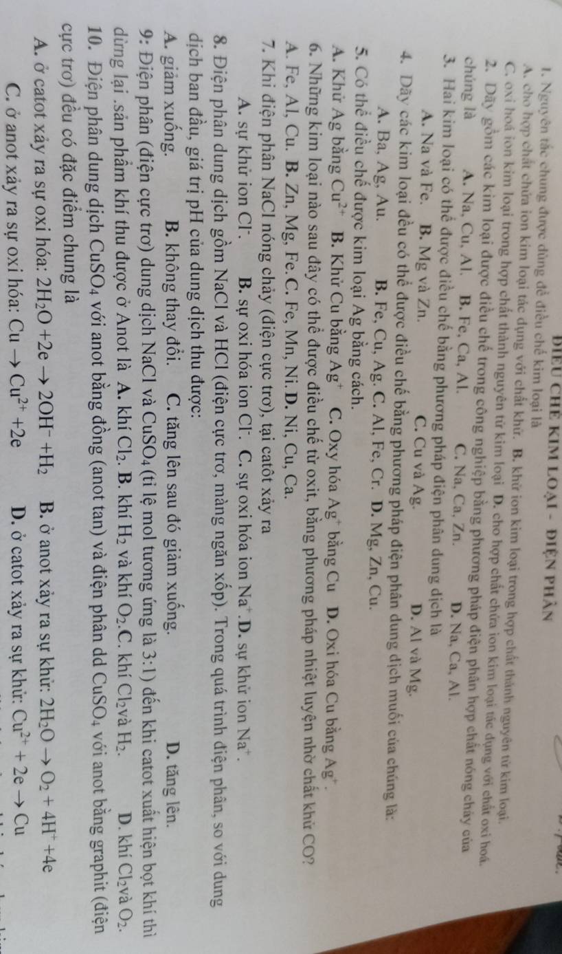 Biểu chẻ kim loại - điện phân
1. Nguyên tắc chung được dùng để điều chế kim loại là
A. cho hợp chất chứa ion kim loại tác dụng với chất khứ. B. khử ion kim loại trong hợp chất thành nguyên từ kim loại.
C. oxi hoá ion kim loại trong hợp chất thành nguyên từ kim loại D. cho hợp chất chứa ion kim loại tác dụng với chất oxi hoá.
2. Dãy gồm các kim loại được điều chế trong công nghiệp bằng phương pháp điện phân hợp chất nóng chảy của
chúng là A. Na, Cu, Al. B. Fe, Ca, Al. C. Na, Ca, Zn. D. Na, Ca, Al.
3. Hai kim loại có thể được điều chế bằng phương pháp điện phân dung dịch là
A. Na và Fe. B. Mg và Zn. C. Cu và Ag. D. Al và Mg.
4. Dãy các kim loại đều có thể được điều chế bằng phương pháp điện phân dung dịch muối của chúng là:
A. Ba, Ag, Au. B. Fe, Cu, Ag. C. Al, Fe, Cr. D. Mg, Zn, Cu.
5. Có thể điều chế được kim loại Ag bằng cách.
A. Khử Ag bằng Cu^(2+) B. Khử Cu bằng Ag* C. Oxy hóa Ag^+ bằng Cu D. Oxi hóa Cu bằng Ag*.
6. Những kim loại nào sau đây có thể được điều chế từ oxit, bằng phương pháp nhiệt luyện nhờ chất khử CO?
A. Fe, Al, Cu. B. Zn, Mg, Fe. C. Fe, Mn, Ni. D. Ni, Cu, Ca.
7. Khi điện phân NaCl nóng chảy (điện cực trơ), tại catôt xảy ra
A. sự khử ion Cl . B. sự oxi hóa ion Cl. C. sự oxi hóa ion 1 sqrt(a) V.D sự khử ion Na^+.
8. Điện phân dung dịch gồm NaCl và HCl (điện cực trơ, màng ngăn xốp). Trong quá trình điện phân, so với dung
dịch ban đầu, giá trị pH của dung dịch thu được:
A. giảm xuống. B. không thay đổi. C. tăng lên sau đó giảm xuống. D. tăng lên.
9: Điện phân (điện cực trơ) dung dịch NaCl và CuSO_4 (ti lệ mol tương ứng là 3:1) đến khi catot xuất hiện bọt khí thì
dừng lại .sản phầm khí thu được ở Anot là A. khí Cl_2. B. khí H_2 và khí O_2.C. khí Cl_2 và H_2. D. khí Cl_2 và O_2.
10. Điện phân dung dịch CuSO_4 với anot bằng đồng (anot tan) và điện phân dd CuSO_4 với anot bằng graphit (điện
cực trơ) đều có đặc điểm chung là
A. ở catot xảy ra sự oxi hóa: 2H_2O+2eto 2OH^-+H_2 B. ở anot xảy ra sự khử: 2H_2Oto O_2+4H^++4e
C. ở anot xảy ra sự oxi hóa: Cuto Cu^(2+)+2e D. ở catot xảy ra sự khử: Cu^(2+)+2eto Cu