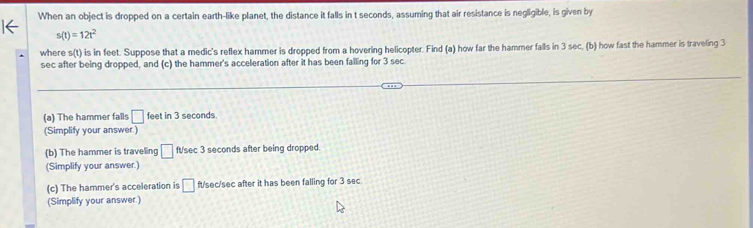 When an object is dropped on a certain earth-like planet, the distance it falls in t seconds, assuming that air resistance is negligible, is given by
s(t)=12t^2
where s(t) is in feet. Suppose that a medic's reflex hammer is dropped from a hovering helicopter. Find (a) how far the hammer falls in 3 sec, (b) how fast the hammer is traveling 3
sec after being dropped, and (c) the hammer's acceleration after it has been falling for 3 sec
(a) The hammer falls □ feet in 3 seconds. 
(Simplify your answer.) 
(b) The hammer is traveling □ ft/sec 3 seconds after being dropped. 
(Simplify your answer.) 
(c) The hammer's acceleration is □ ft/sec/sec after it has been falling for 3 sec
(Simplify your answer.)