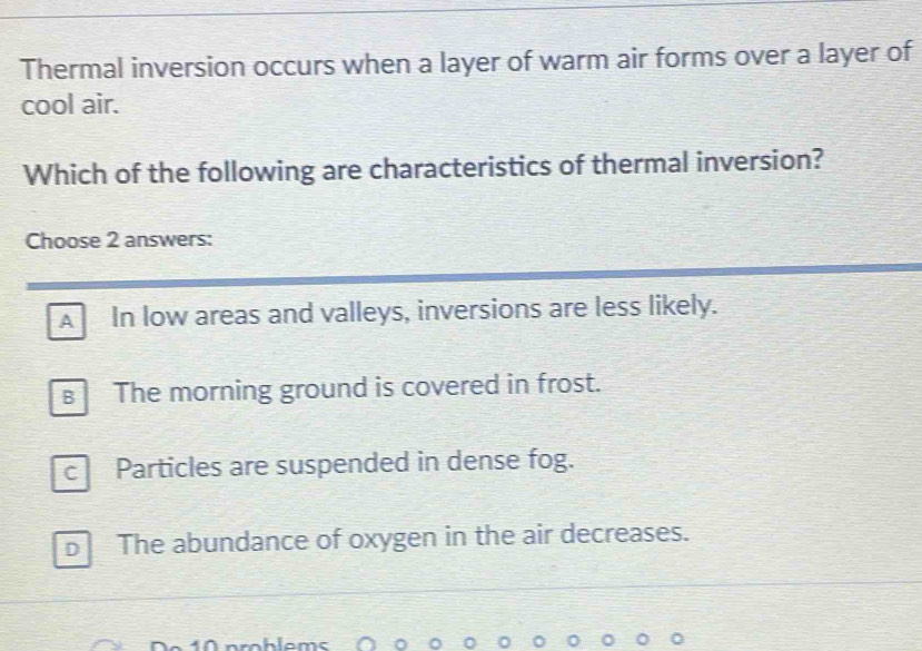 Thermal inversion occurs when a layer of warm air forms over a layer of
cool air.
Which of the following are characteristics of thermal inversion?
Choose 2 answers:
A In low areas and valleys, inversions are less likely.
The morning ground is covered in frost.
c Particles are suspended in dense fog.
D The abundance of oxygen in the air decreases.