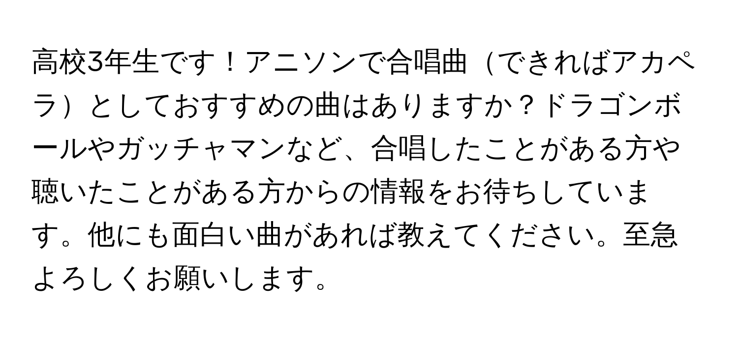 高校3年生です！アニソンで合唱曲できればアカペラとしておすすめの曲はありますか？ドラゴンボールやガッチャマンなど、合唱したことがある方や聴いたことがある方からの情報をお待ちしています。他にも面白い曲があれば教えてください。至急よろしくお願いします。