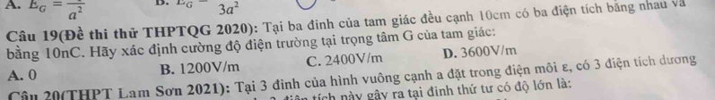 E_G=frac a^2
D. ^EG 3a^2
Câu 19(Đề thi thử THPTQG 2020): Tại ba đinh của tam giác đều cạnh 10cm có ba điện tích bằng nhau và
bằng 10nC. Hãy xác định cường độ điện trường tại trọng tâm G của tam giác:
A. 0 B. 1200V/m C. 2400V/m D. 3600V/m
Cậu 20(THPT Lam Sơn 2021): Tại 3 đình của hình vuông cạnh a đặt trong điện môi ε, có 3 điện tích dương
tích này gây ra tại đinh thứ tư có độ lớn là: