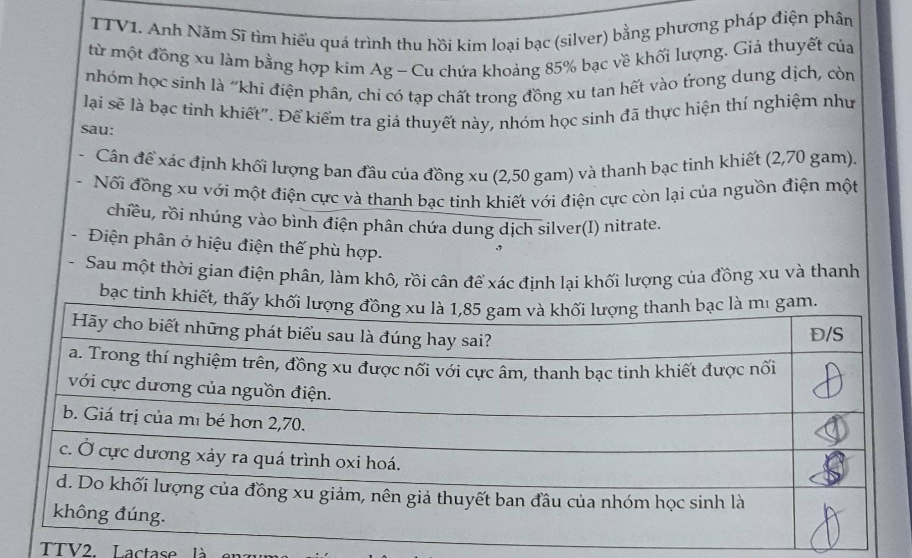 TTV1. Anh Năm Sĩ tìm hiểu quá trình thu hồi kim loại bạc (silver) bằng phương pháp điện phân 
từ một đồng xu làm bằng hợp kim Ag - Cu chứa khoảng 85% bạc về khối lượng. Giả thuyết của 
nhóm học sinh là 'khi điện phân, chi có tạp chất trong đồng xu tan hết vào trong dung dịch, còn 
lại sẽ là bạc tinh khiết". Để kiểm tra giả thuyết này, nhóm học sinh đã thực hiện thí nghiệm như 
sau: 
Cân để xác định khối lượng ban đầu của đồng xu (2,50 gam) và thanh bạc tinh khiết (2,70 gam). 
Nối đồng xu với một điện cực và thanh bạc tinh khiết với điện cực còn lại của nguồn điện một 
chiều, rồi nhúng vào bình điện phân chứa dung dịch silver(I) nitrate. 
Điện phân ở hiệu điện thế phù hợp. 
- Sau một thời gian điện phân, làm khô, rồi cân để xác định lại khối lượng của đồng xu và thanh 
bạc tinh khiết, thấy k 
TTV2. Lactase là