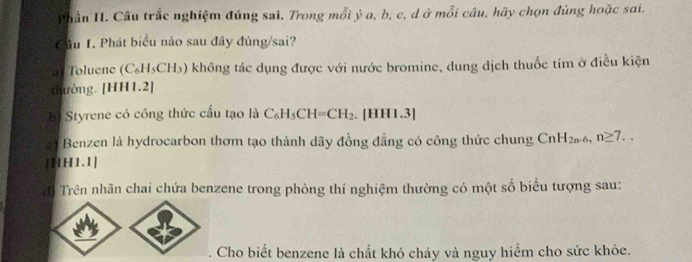 Phần II. Câu trắc nghiệm đúng sai. Trong mỗi ý a, b, c, d ở mỗi câu, hãy chọn đúng hoặc sai. 
Cầu 1. Phát biểu nào sau đây đúng/sai? 
Toluene (C_6H_5CH_3) ) không tác dụng được với nước bromine, dung dịch thuốc tím ở điều kiện 
thường. [HH1.2] 
B Styrene có công thức cầu tạo là C_6H_5CH=CH_2. . [HH1.3] 
Benzen là hydrocarbon thơm tạo thành dãy đồng đẳng có công thức chung CnH_2n-6, n≥ 7.. 
[1lH1.1] 
đó Trên nhãn chai chứa benzene trong phòng thí nghiệm thường có một số biểu tượng sau: 
Cho biết benzene là chất khó cháy và nguy hiểm cho sức khỏe.