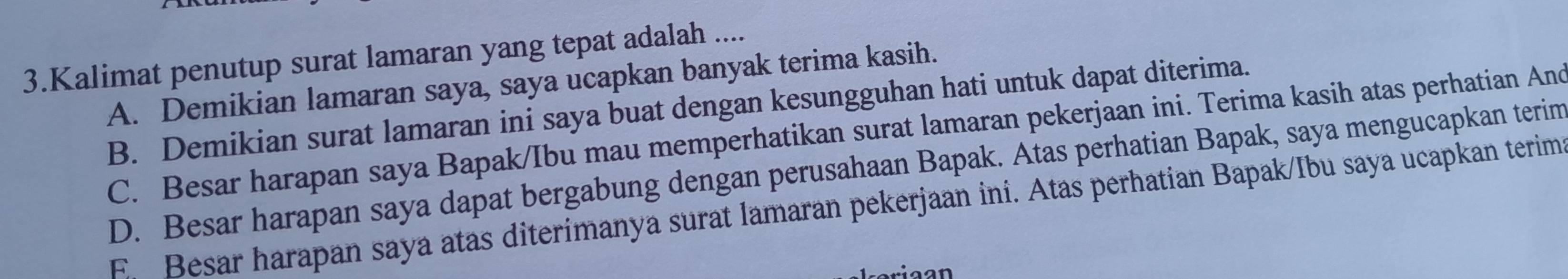 Kalimat penutup surat lamaran yang tepat adalah ....
A. Demikian lamaran saya, saya ucapkan banyak terima kasih.
B. Demikian surat lamaran ini saya buat dengan kesungguhan hati untuk dapat diterima.
C. Besar harapan saya Bapak/Ibu mau memperhatikan surat lamaran pekerjaan ini. Terima kasih atas perhatian And
D. Besar harapan saya dapat bergabung dengan perusahaan Bapak. Atas perhatian Bapak, saya mengucapkan terim
E. Besar harapan saya atas diterimanya surat lamaran pekerjaan ini. Atas perhatian Bapak/Ibu saya ucapkan terim