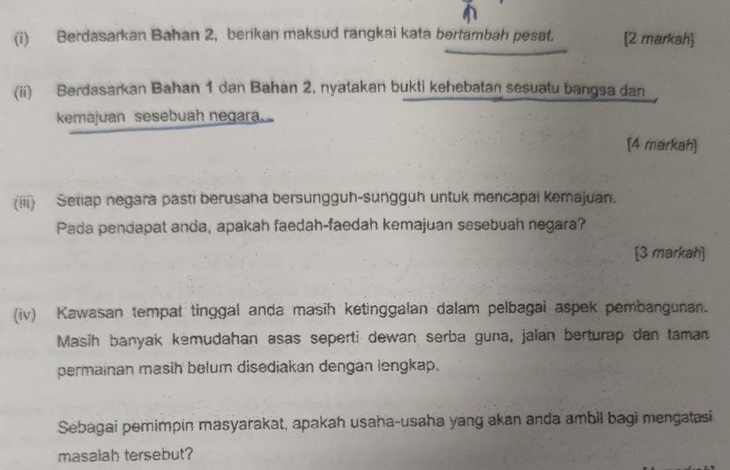 Berdasarkan Bahan 2, berikan maksud rangkai kata bertambah pesat. [2 markah] 
(ii) Berdasarkan Bahan 1 dan Bahan 2. nyatakan bukti kehebatan sesuatu bangsa dan 
kemajuan sesebuah negara 
[4 markah] 
(iii) Setiap negara pasti berusaha bersungguh-sungguh untuk mencapai kemajuan. 
Pada pendapat anda, apakah faedah-faedah kemajuan sesebuah negara? 
[3 markah] 
(iv) Kawasan tempat tinggal anda masih ketinggalan dalam pelbagai aspek pembangunan. 
Masih banyak kemudahan asas seperti dewan serba guna, jalan berturap dan taman 
permainan masih belum disediakan dengan lengkap. 
Sebagai pemimpin masyarakat, apakah usaha-usaha yang akan anda ambil bagi mengatasi 
masalah tersebut?