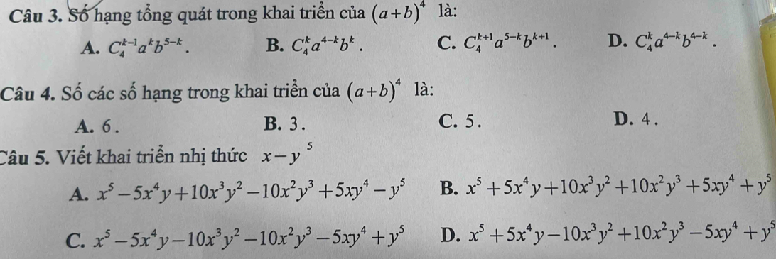 Số hạng tổng quát trong khai triển của (a+b)^4 là:
A. C_4^((k-1)a^k)b^(5-k). B. C_4^(ka^4-k)b^k. C. C_4^((k+1)a^5-k)b^(k+1). D. C_4^(ka^4-k)b^(4-k). 
Câu 4. Số các số hạng trong khai triển của (a+b)^4 là:
A. 6. B. 3. C. 5. D. 4.
Câu 5. Viết khai triển nhị thức x-y^5
A. x^5-5x^4y+10x^3y^2-10x^2y^3+5xy^4-y^5 B. x^5+5x^4y+10x^3y^2+10x^2y^3+5xy^4+y^5
C. x^5-5x^4y-10x^3y^2-10x^2y^3-5xy^4+y^5 D. x^5+5x^4y-10x^3y^2+10x^2y^3-5xy^4+y^5