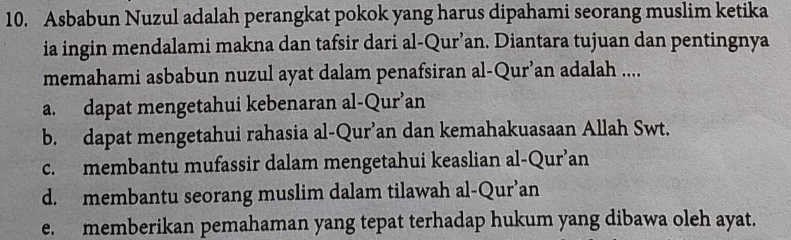 Asbabun Nuzul adalah perangkat pokok yang harus dipahami seorang muslim ketika
ia ingin mendalami makna dan tafsir dari al-Qur’an. Diantara tujuan dan pentingnya
memahami asbabun nuzul ayat dalam penafsiran al-Qur’an adalah ....
a. dapat mengetahui kebenaran al-Qur’an
b. dapat mengetahui rahasia al-Qur’an dan kemahakuasaan Allah Swt.
c. membantu mufassir dalam mengetahui keaslian al-Qur’an
d. membantu seorang muslim dalam tilawah al-Qur’an
e. memberikan pemahaman yang tepat terhadap hukum yang dibawa oleh ayat.