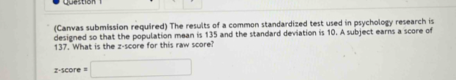 (Canvas submission required) The results of a common standardized test used in psychology research is 
designed so that the population mean is 135 and the standard deviation is 10. A subject earns a score of
137. What is the z-score for this raw score?
z-score=□