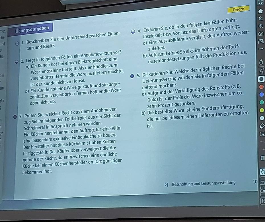 Freeze
Tiền Übungsaufgaben
lässigkeit bzw. Vorsatz des Lieferanten vorliegt.
und 1. Beschreiben Sie den Unterschied zwischen Eigen- 4. Erklären Sie, ob in den folgenden Fällen Fahr-
o) Eine Auszubildende vergisst, den Auftrag weiter-
en
tum und Besitz.
2. Liegt in folgenden Fällen ein Annahmeverzug vor? zuleiten.
a) Ein Kunde hat bei einem Elektrogeschäft eine b) Aufgrund eines Streiks im Rahmen der Tarif-
he
Waschmaschine bestellt. Als der Händler zum auseinandersetzungen fällt die Produktion aus.
ist der Kunde nicht zu Hause. 5. Diskutieren Sie: Welche der möglichen Rechte bei
der
vereinbarten Termin die Ware ausliefern möchte,
m b) Ein Kunde hat eine Wore gekauft und sie ange- Lieferungsverzug würden Sie in folgenden Fällen
zählt. Zum vereinbarten Termin holt er die Ware geltend machen?
der
aber nicht ab. a) Aufgrund der Verbilligung des Rohstoffs (z. B.
Gold) ist der Preis der Ware inzwischen um ca.
3. Prüfen Sie, welches Recht aus dem Annahmever- zehn Prozent gesunken.
zug Sie im folgenden Fallbeispiel aus der Sicht der b) Die bestellte Ware ist eine Sonderanfertigung,
Schreinerei in Anspruch nehmen würden. die nur bei diesem einen Lieferanten zu erhalten
Ein Küchenhersteller hat den Auftrag, für eine Villa ist.
eine besonders exklusive Einbauküche zu bauen.
Der Hersteller hat diese Küche mit hohen Kosten
fertiggestellt. Der Käufer aber verweigert die An-
nahme der Küche, do er inzwischen eine ähnliche
Küche bei einem Küchenhersteller am Ort günstiger
bekommen hat.
2| Beschaffung und Leistungserstellung 10
OF
a