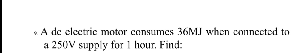 A dc electric motor consumes 36MJ when connected to 
a 250V supply for 1 hour. Find: