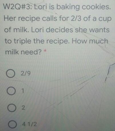 W2Q#3: Lori is baking cookies.
Her recipe calls for 2/3 of a cup
of milk. Lori decides she wants
to triple the recipe. How much
milk need? *
2/9
1
2
4 1/2