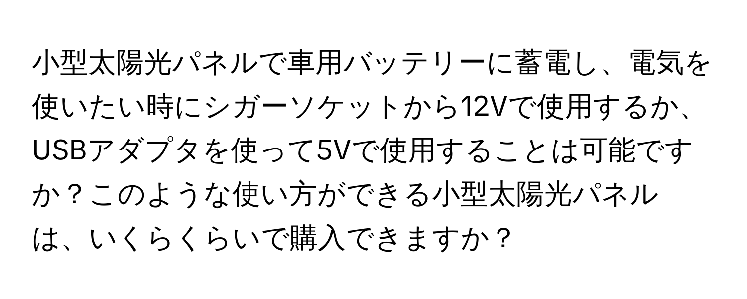 小型太陽光パネルで車用バッテリーに蓄電し、電気を使いたい時にシガーソケットから12Vで使用するか、USBアダプタを使って5Vで使用することは可能ですか？このような使い方ができる小型太陽光パネルは、いくらくらいで購入できますか？