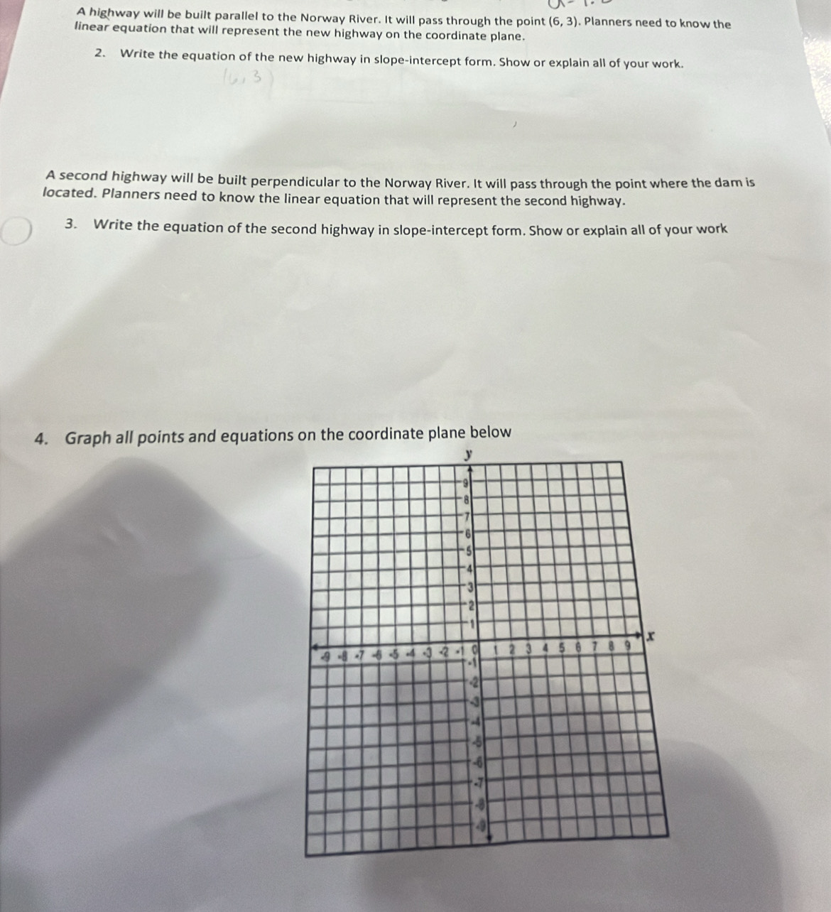 A highway will be built parallel to the Norway River. It will pass through the point (6,3). Planners need to know the 
linear equation that will represent the new highway on the coordinate plane. 
2. Write the equation of the new highway in slope-intercept form. Show or explain all of your work. 
A second highway will be built perpendicular to the Norway River. It will pass through the point where the dam is 
located. Planners need to know the linear equation that will represent the second highway. 
3. Write the equation of the second highway in slope-intercept form. Show or explain all of your work 
4. Graph all points and equations on the coordinate plane below