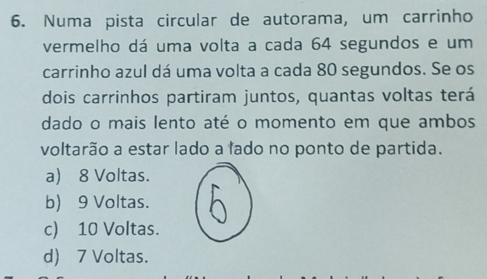 Numa pista circular de autorama, um carrinho
vermelho dá uma volta a cada 64 segundos e um
carrinho azul dá uma volta a cada 80 segundos. Se os
dois carrinhos partiram juntos, quantas voltas terá
dado o mais lento até o momento em que ambos
voltarão a estar lado a fado no ponto de partida.
a) 8 Voltas.
b) 9 Voltas.
c) 10 Voltas.
d) 7 Voltas.