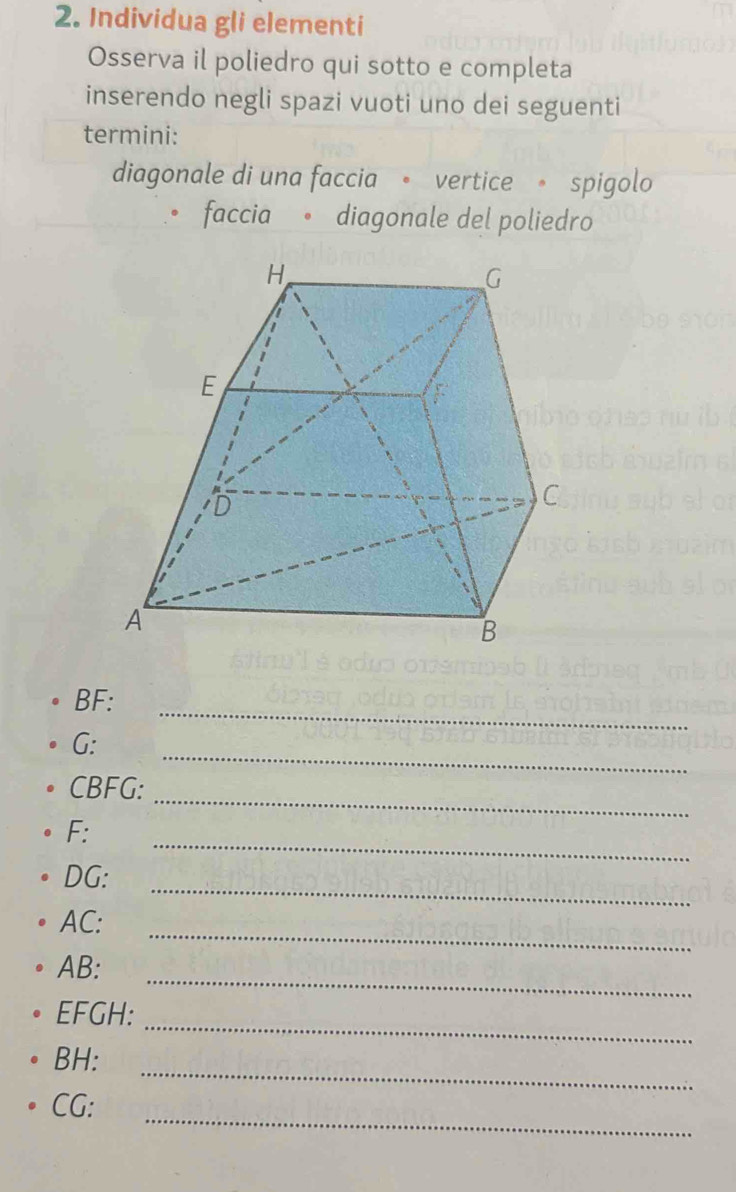 Individua gli elementi 
Osserva il poliedro qui sotto e completa 
inserendo negli spazi vuoti uno dei seguenti 
termini: 
diagonale di una faccia 。 vertice 。 spigolo 
faccia 。 diagonale del poliedro 
_
BF : 
_
G : 
_
CBFG : 
_ 
F: 
_
DG : 
_
AC : 
_
AB : 
_
EFGH : 
_
BH : 
_
CG :