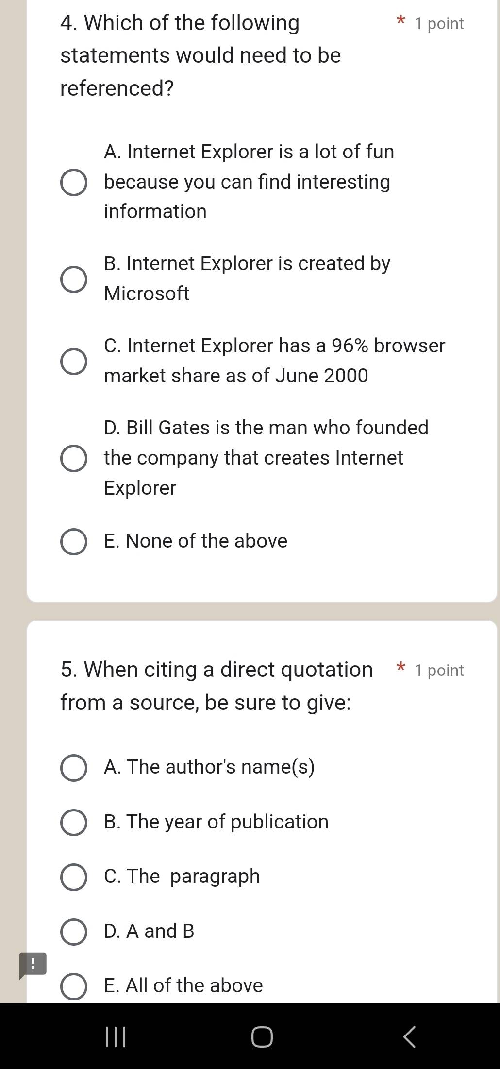 Which of the following 1 point
statements would need to be
referenced?
A. Internet Explorer is a lot of fun
because you can find interesting
information
B. Internet Explorer is created by
Microsoft
C. Internet Explorer has a 96% browser
market share as of June 2000
D. Bill Gates is the man who founded
the company that creates Internet
Explorer
E. None of the above
5. When citing a direct quotation * 1 point
from a source, be sure to give:
A. The author's name(s)
B. The year of publication
C. The paragraph
D. A and B
!
E. All of the above