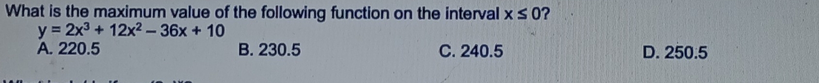 What is the maximum value of the following function on the interval x≤ 0 ?
y=2x^3+12x^2-36x+10
A. 220.5 B. 230.5 C. 240.5 D. 250.5
