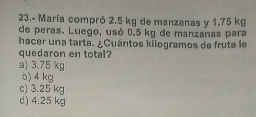 23.- María compró 2.5 kg de manzanas y 1.75 kg
de peras. Luego, usó 0.5 kg de manzanas para
hacer una tarta. ¿Cuántos kilogramos de fruta le
quedaron en total?
a) 3.75 kg
b) 4 kg
c) 3.25 kg
d) 4.25 kg