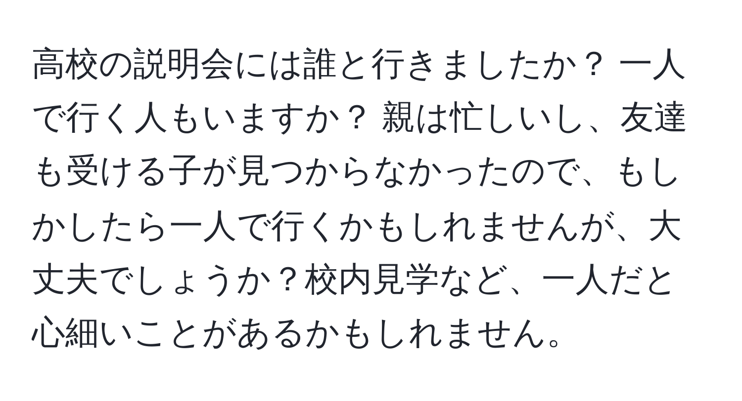 高校の説明会には誰と行きましたか？ 一人で行く人もいますか？ 親は忙しいし、友達も受ける子が見つからなかったので、もしかしたら一人で行くかもしれませんが、大丈夫でしょうか？校内見学など、一人だと心細いことがあるかもしれません。