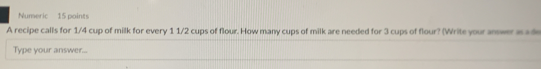 Numeric 15 points 
A recipe calls for 1/4 cup of milk for every 1 1/2 cups of flour. How many cups of milk are needed for 3 cups of flour? (Write your answer as a de 
Type your answer...