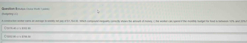 Question 8(Multiple Choice Worth 1 points)
(Budgeting LC)
A construction worker ears an average bi-weekly net pay of $1,764.00. Which compound inequality correctly shows the amount of money, f, the worker can spend if the monthly budget for food is between 10% and 20%
○ $176.40 ≤f≤$352.80
$352.80 ≤ t≤ $706.50