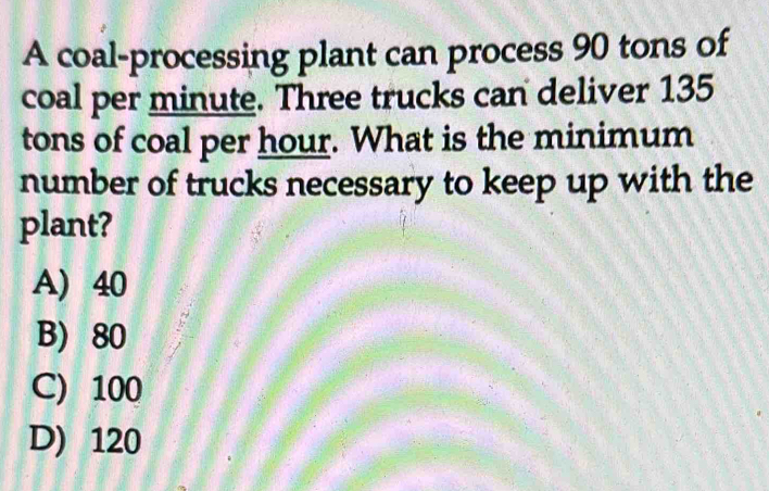 A coal-processing plant can process 90 tons of
coal per minute. Three trucks can deliver 135
tons of coal per hour. What is the minimum
number of trucks necessary to keep up with the
plant?
A) 40
B) 80
C) 100
D) 120