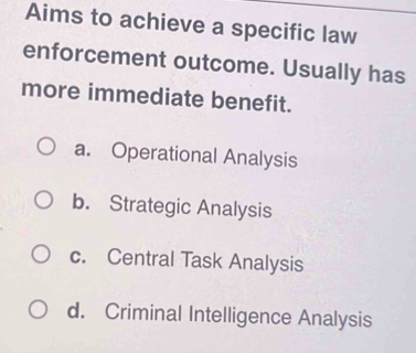 Aims to achieve a specific law
enforcement outcome. Usually has
more immediate benefit.
a. Operational Analysis
b. Strategic Analysis
c. Central Task Analysis
d. Criminal Intelligence Analysis