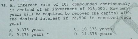 An interest rate of 10% compounded continuously
is desired of an investment of P15,000. How many
years will be required to recover the capital with 
the desired interest if P2,500 is received each
year?
A. 8.375 years C. 10.375 years
B. 9.375 years * D. 11.375 years