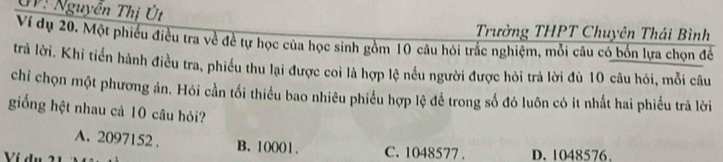 UV: Nguyễn Thị Út
Trường THPT Chuyên Thái Bình
Ví dụ 20. Một phiêu điều tra về đề tự học của học sinh gồm 10 câu hỏi trắc nghiệm, mỗi câu có bốn lựa chọn để
trả lời. Khi tiến hành điều tra, phiều thu lại được coi là hợp lệ nều người được hỏi trả lời đủ 10 câu hỏi, mỗi câu
chi chọn một phương án. Hói cần tối thiểu bao nhiêu phiều hợp lệ để trong số đó luôn có ít nhất hai phiếu trả lời
giống hệt nhau cả 10 câu hỏi?
A. 2097152. B. 10001. C. 1048577. D. 1048576.