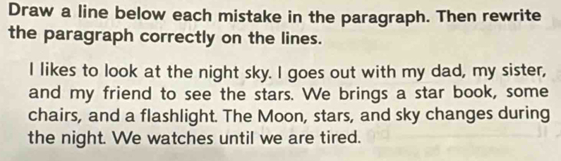 Draw a line below each mistake in the paragraph. Then rewrite 
the paragraph correctly on the lines. 
I likes to look at the night sky. I goes out with my dad, my sister, 
and my friend to see the stars. We brings a star book, some 
chairs, and a flashlight. The Moon, stars, and sky changes during 
the night. We watches until we are tired.