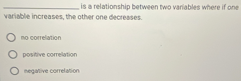 is a relationship between two variables where if one
variable increases, the other one decreases.
no correlation
positive correlation
negative correlation