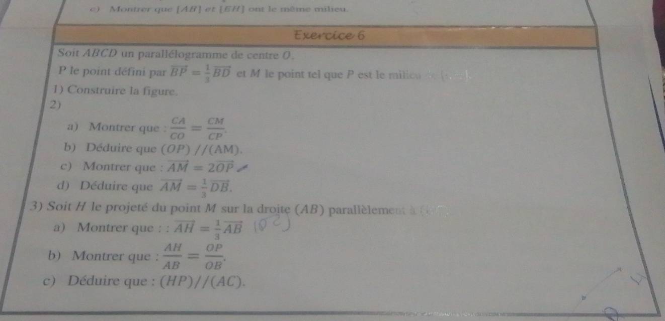 ) Montrer que [ AB ] et [ EH ] ont le même milieu. 
Exercice 6 
Soit ABCD un parallélogramme de centre 0. 
P le point défini par vector BP= 1/3 vector BD et M le point tel que P est le milicu 
1) Construire la figure. 
2) 
a) Montrer que :  CA/CO = CM/CP . 
b) Déduire que (OP)parallel (AM). 
c) Montrer que : vector AM=2vector OP
d) Déduire que vector AM= 1/3 vector DB. 
3) Soit H le projeté du point M sur la droite (AB) parallèlement à ( 
a) Montrer que : :vector AH= 1/3 vector AB
b) Montrer que ：  AH/AB = OP/OB . 
c) Déduire que : (HP)//(AC).