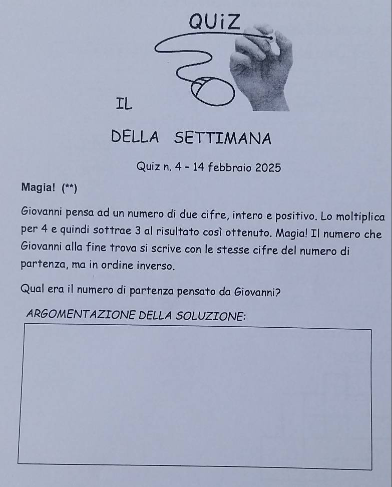 IL 
DELLA SETTIMANA 
Quiz n. 4 - 14 febbraio 2025 
Magia! (**) 
Giovanni pensa ad un numero di due cifre, intero e positivo. Lo moltiplica 
per 4 e quindi sottrae 3 al risultato così ottenuto. Magia! Il numero che 
Giovanni alla fine trova si scrive con le stesse cifre del numero di 
partenza, ma in ordine inverso. 
Qual era il numero di partenza pensato da Giovanni? 
ARGOMENTAZIONE DELLA SOLUZIONE: