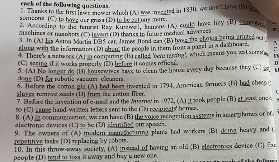 each of the following questions. 
1. Thanks to the first lawn mower which (A) was invented in 1830, we don’t have (B) to 
someone (C) to have our grass (D) to be cut any more. 
2. According to the futurist Ray Kurzweil, humans (A) could have tiny (B) computeriz Iv 
machines or nanobots (C) invent (D) thanks to future medical advances. 
in 
3. In (A) his Aston Martin DB5 car, James Bond can (B) have the photos being printed out (( 
along with the information (D) about the people in them from a panel in a dashboard. A. 
C. 
4. There's a network (A) in computing (B) called 'beta testing', which means you test somethir IX 
(C) seeing if it works properly (D) before it comes official. D 
5. (A) No longer do (B) housewives have to clean the house every day because they (C) ge bl 
done (D) for robotic vacuum cleaners. 
6. Before the cotton gin (A) had been invented in 1794, American farmers (B) had cheap ( 
slaves remove seeds (D) from the cotton fiber. 
 
7. Before the invention of e-mail and the Internet in 1972, (A) it took people (B) at least one & 、 
to (C) cause hand-written letters sent to the (D) recipients' homes. 
8. (A) In communication, we can have (B) the voice recognition systems in smartphones or oth 
electronic devices (C) to be (D) identified our speech. 
9. The owners of (A) modern manufacturing plants had workers (B) doing heavy and ( 
repetitive tasks (D) replacing by robots. 
10. In this throw-away society, (A) instead of having an old (B) electronics device (C) fixe 
people (D) tend to toss it away and buy a new one. 
th e f ollow ir