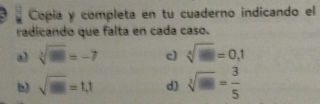 Copía y completa en tu cuaderno indicando el 
radicando que falta en cada caso. 
a sqrt[3](m)=-7 c) sqrt[4](□ )=0,1
b) sqrt(□ )=1,1 d) sqrt[3](□ )= 3/5 