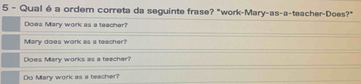 Qual é a ordem correta da seguinte frase? "work-Mary-as-a-teacher-Does?"
Does Mary work as a teacher?
Mary does work as a teacher?
Does Mary works as a teacher?
Do Mary work as a teacher?