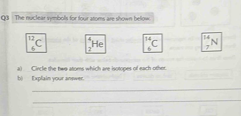 The nuclear symbols for four atoms are shown below. 
_12_6C endarray
vector x
_2H_6
_6^(14)C
_7^(14)N
a) Circle the two atoms which are isotopes of each other. 
_ 
b) Explain your answer. 
_ 
_ 
_